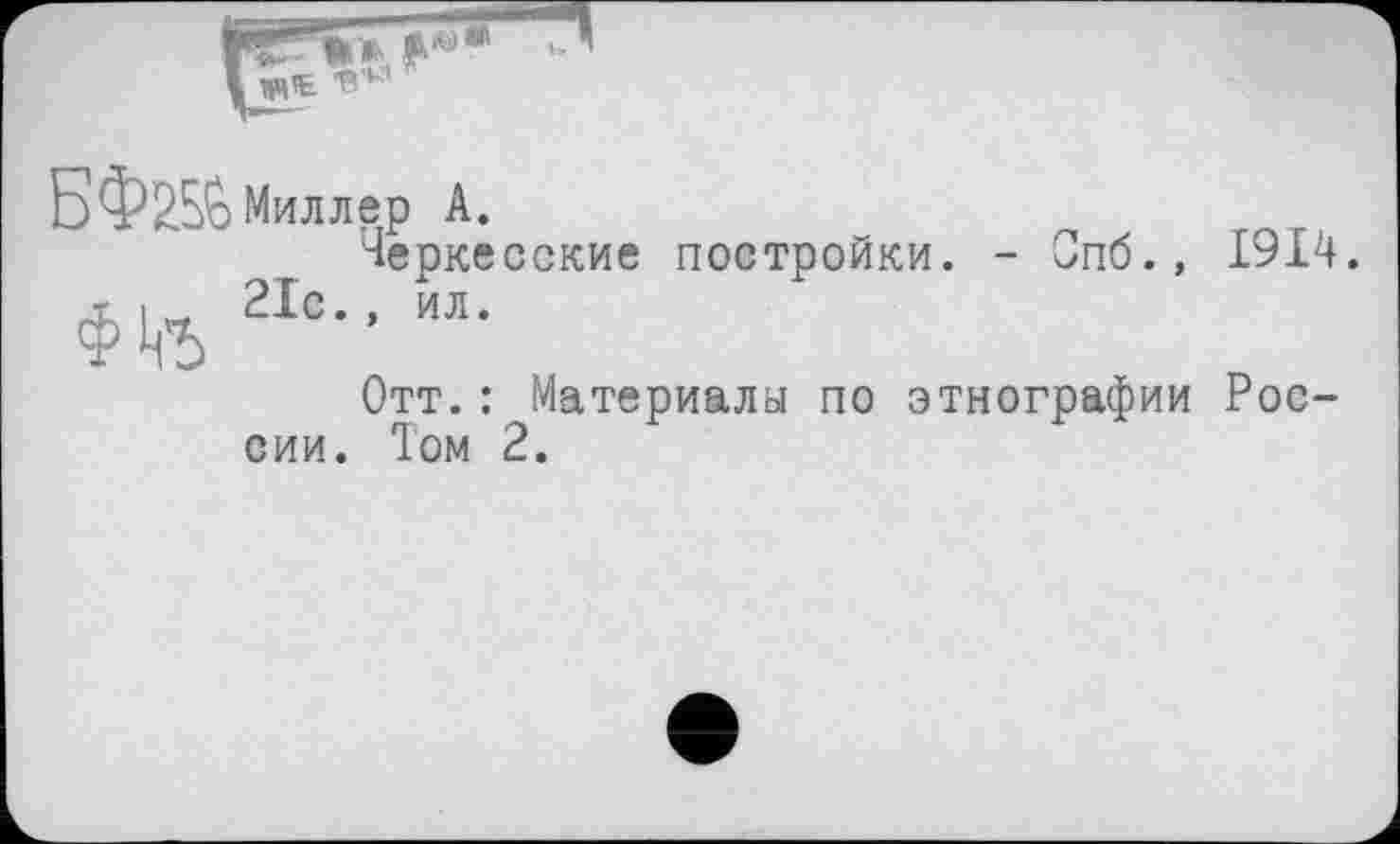 ﻿Б ФЖ Миллер А.
Черкесские постройки. - Спб., 1914.
ФЦ-5 21с-’ «•
Отт.: Материалы по этнографии России. Том 2.